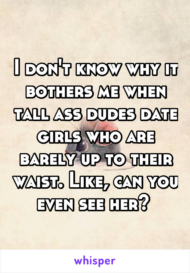 I don't know why it bothers me when tall ass dudes date girls who are barely up to their waist. Like, can you even see her? 
