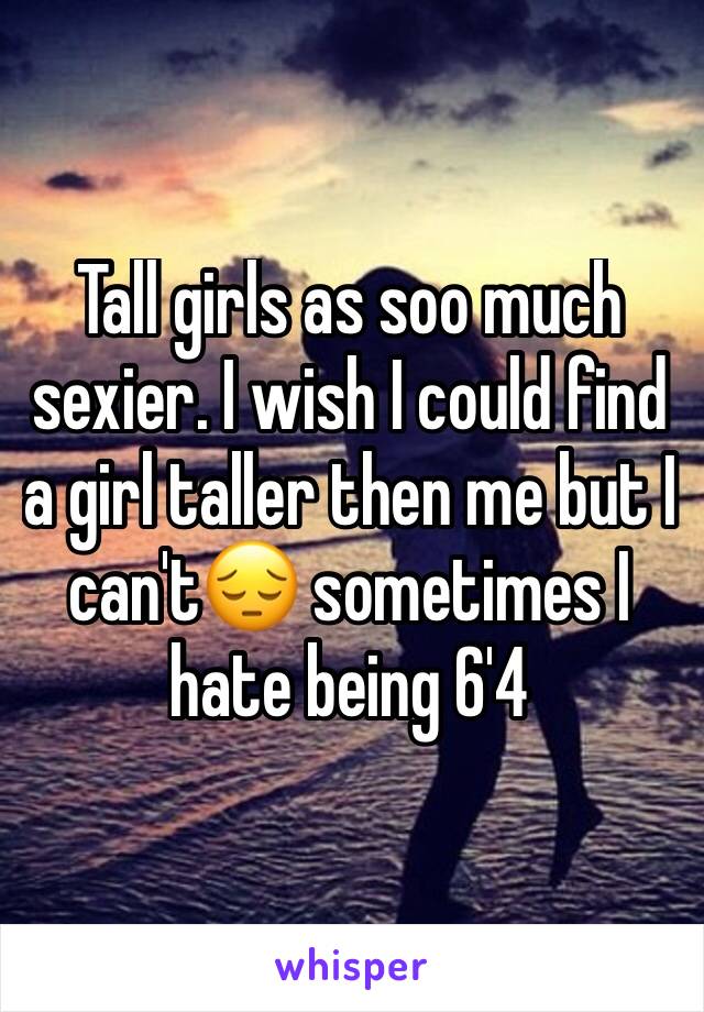 Tall girls as soo much sexier. I wish I could find a girl taller then me but I can't😔 sometimes I hate being 6'4
