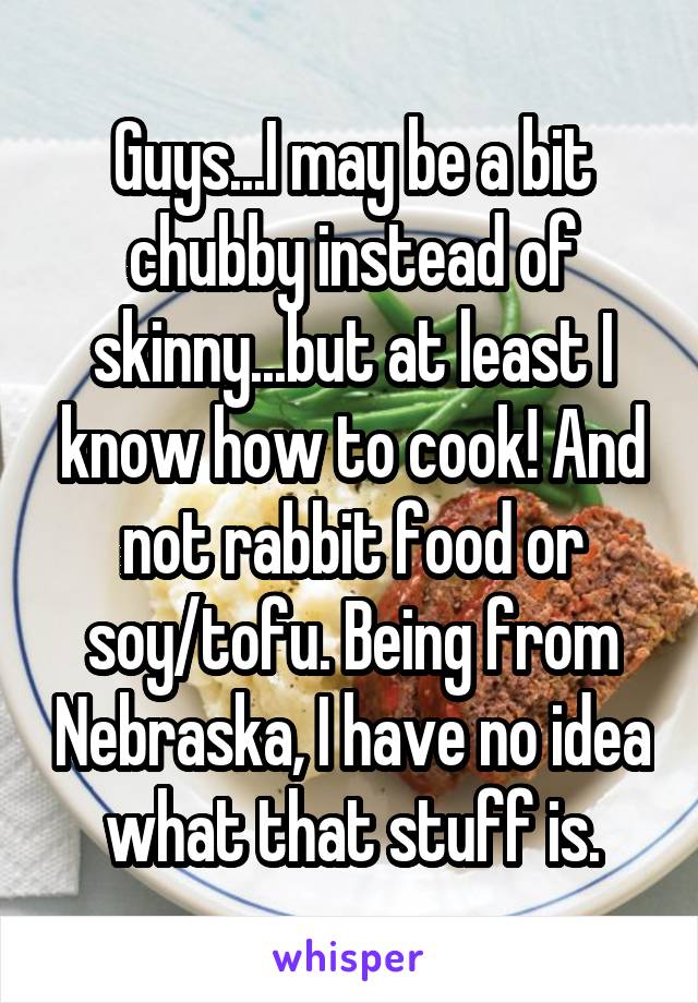 Guys...I may be a bit chubby instead of skinny...but at least I know how to cook! And not rabbit food or soy/tofu. Being from Nebraska, I have no idea what that stuff is.