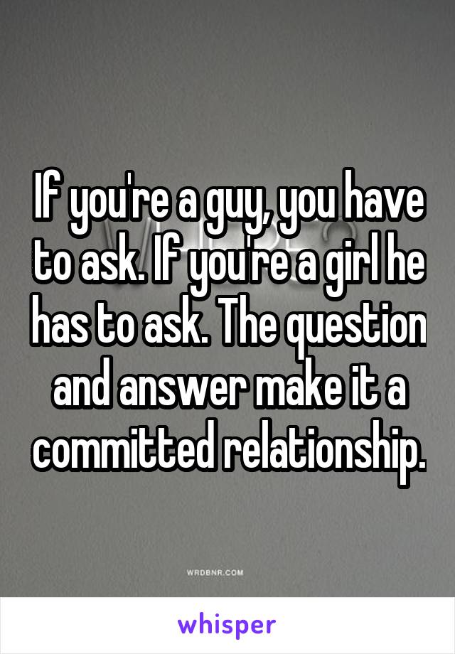 If you're a guy, you have to ask. If you're a girl he has to ask. The question and answer make it a committed relationship.