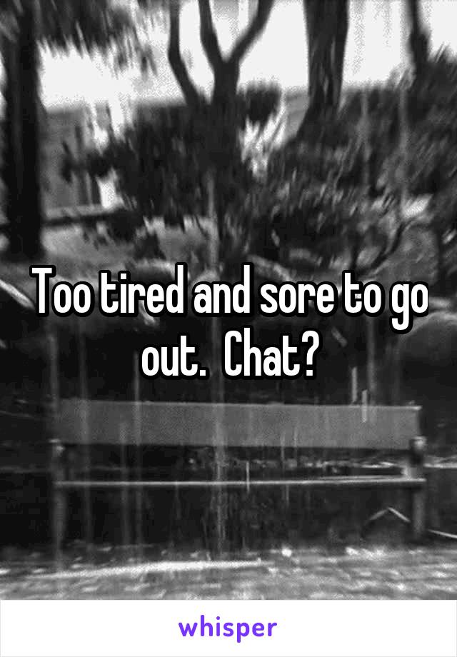 Too tired and sore to go out.  Chat?