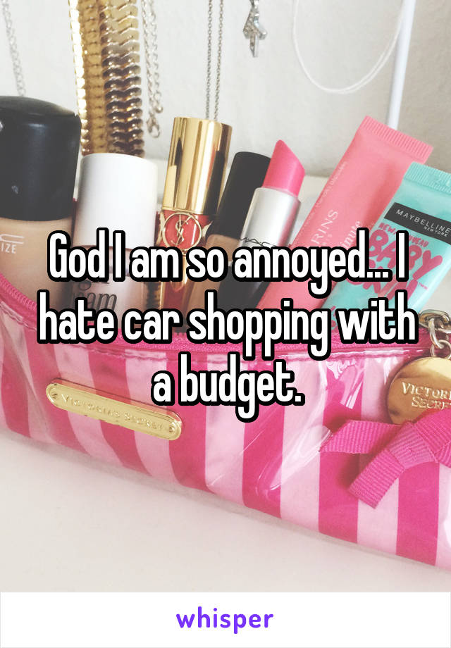 God I am so annoyed... I hate car shopping with a budget.