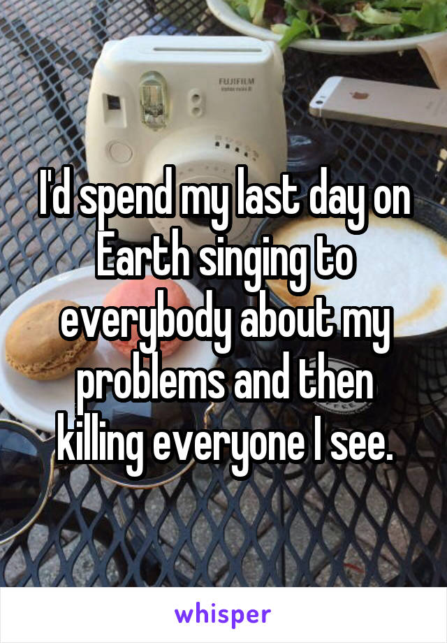 I'd spend my last day on Earth singing to everybody about my problems and then killing everyone I see.