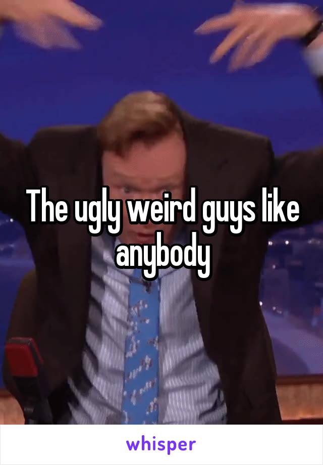 The ugly weird guys like anybody