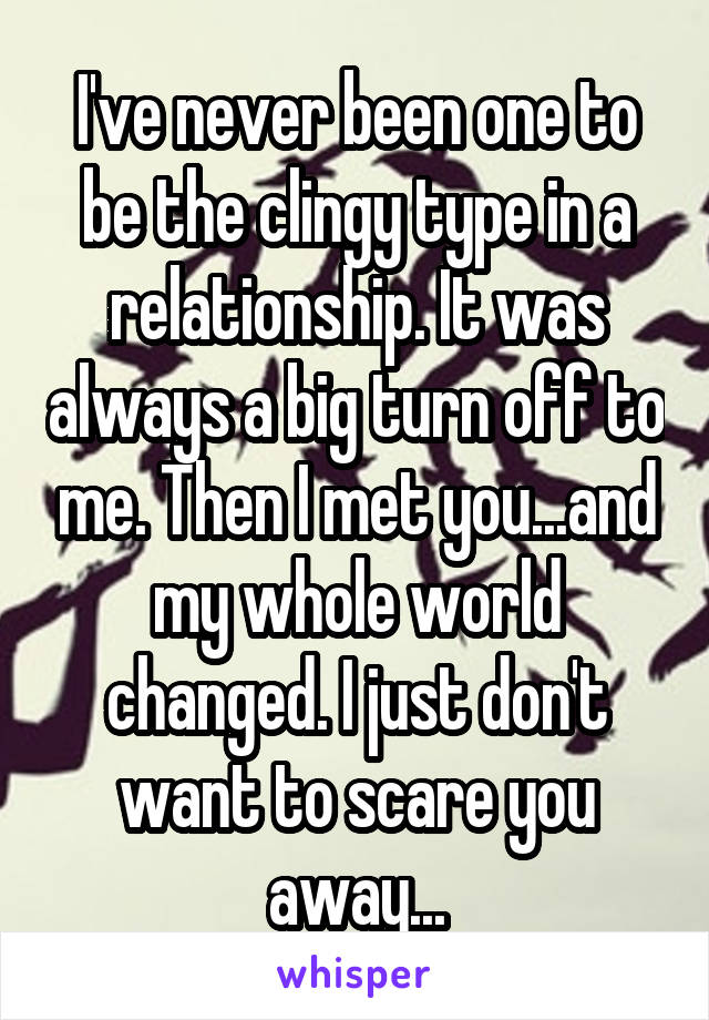 I've never been one to be the clingy type in a relationship. It was always a big turn off to me. Then I met you...and my whole world changed. I just don't want to scare you away...