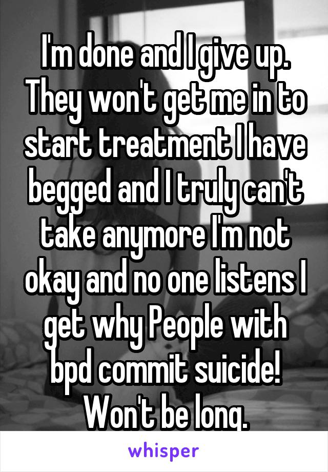 I'm done and I give up. They won't get me in to start treatment I have begged and I truly can't take anymore I'm not okay and no one listens I get why People with bpd commit suicide! Won't be long.
