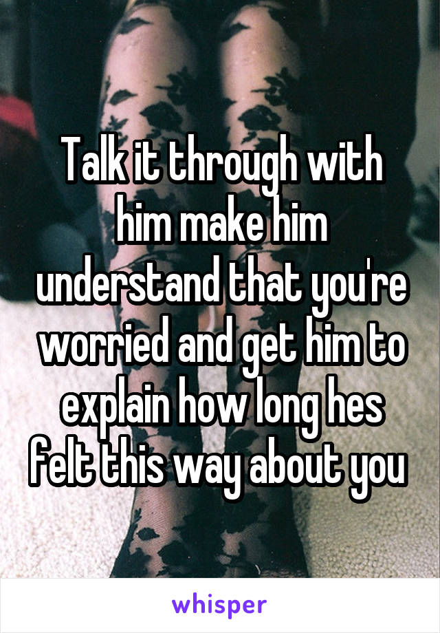 Talk it through with him make him understand that you're worried and get him to explain how long hes felt this way about you 
