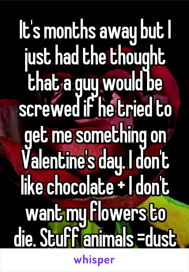 It's months away but I just had the thought that a guy would be screwed if he tried to get me something on Valentine's day. I don't like chocolate + I don't want my flowers to die. Stuff animals =dust