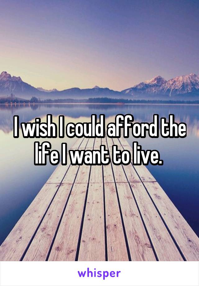 I wish I could afford the life I want to live. 
