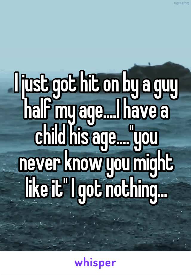 I just got hit on by a guy half my age....I have a child his age...."you never know you might like it" I got nothing...