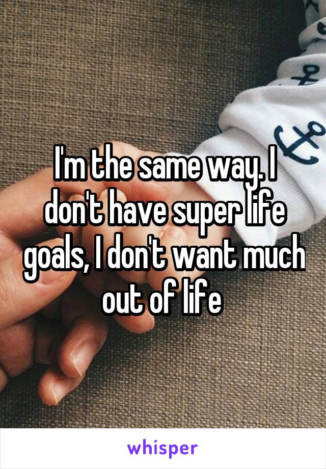 I'm the same way. I don't have super life goals, I don't want much out of life 