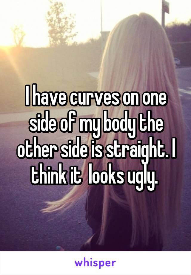 I have curves on one side of my body the other side is straight. I think it  looks ugly. 