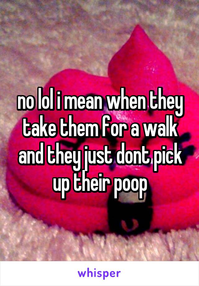 no lol i mean when they take them for a walk and they just dont pick up their poop