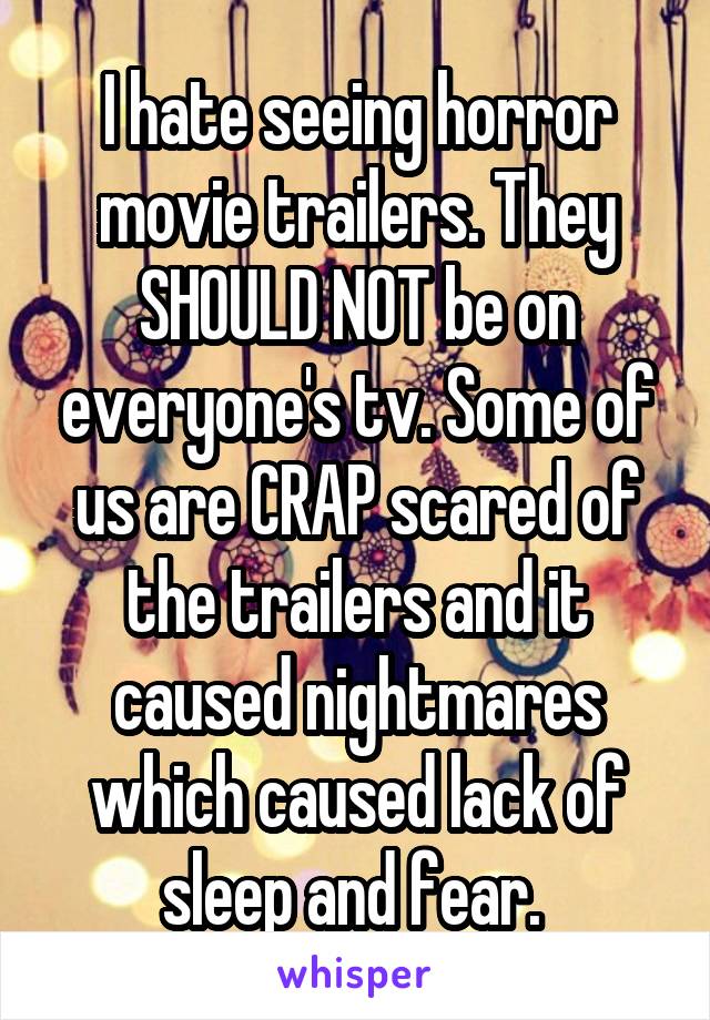 I hate seeing horror movie trailers. They SHOULD NOT be on everyone's tv. Some of us are CRAP scared of the trailers and it caused nightmares which caused lack of sleep and fear. 
