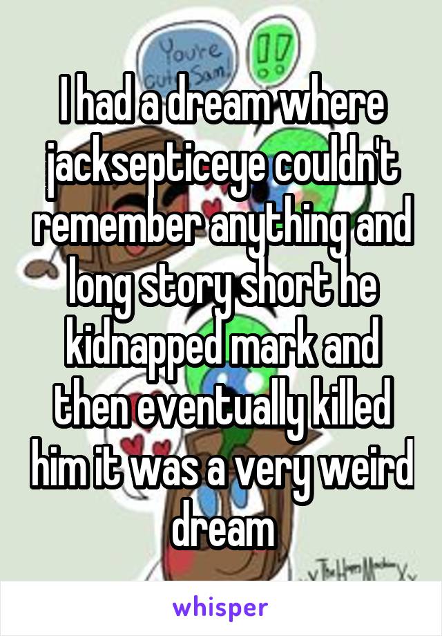 I had a dream where jacksepticeye couldn't remember anything and long story short he kidnapped mark and then eventually killed him it was a very weird dream