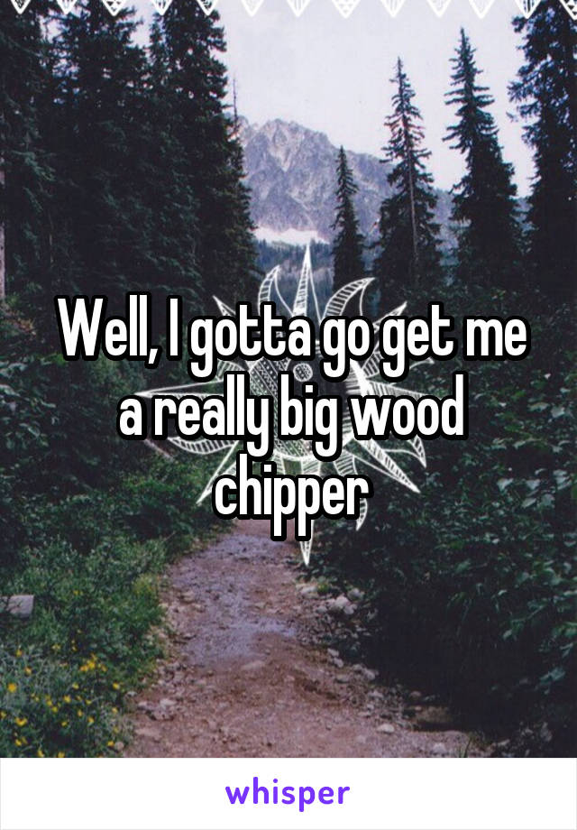 Well, I gotta go get me a really big wood chipper