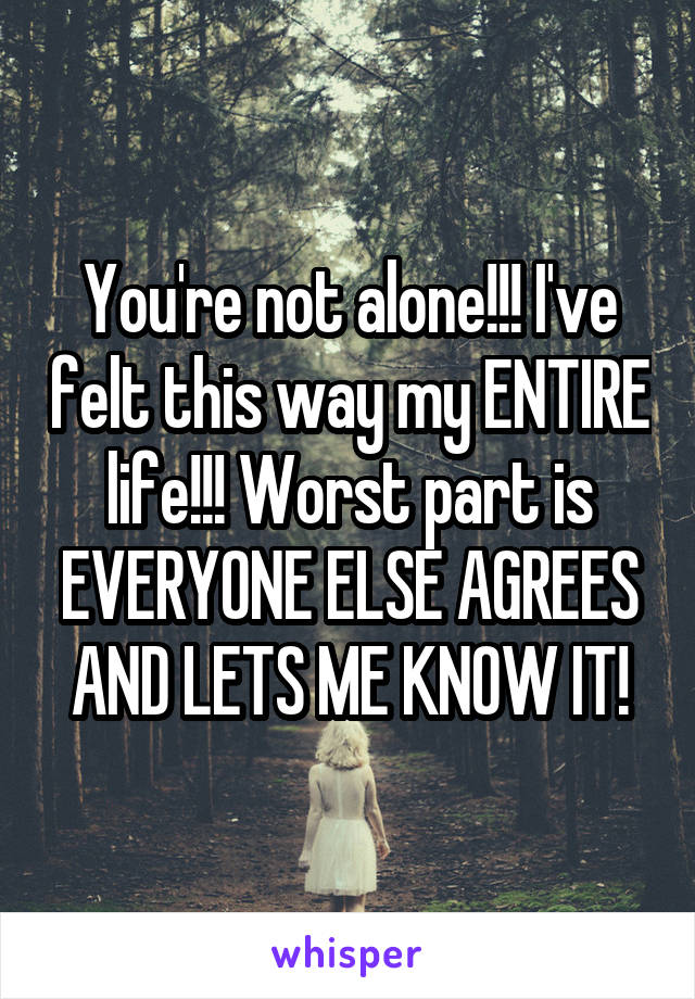 You're not alone!!! I've felt this way my ENTIRE life!!! Worst part is EVERYONE ELSE AGREES AND LETS ME KNOW IT!