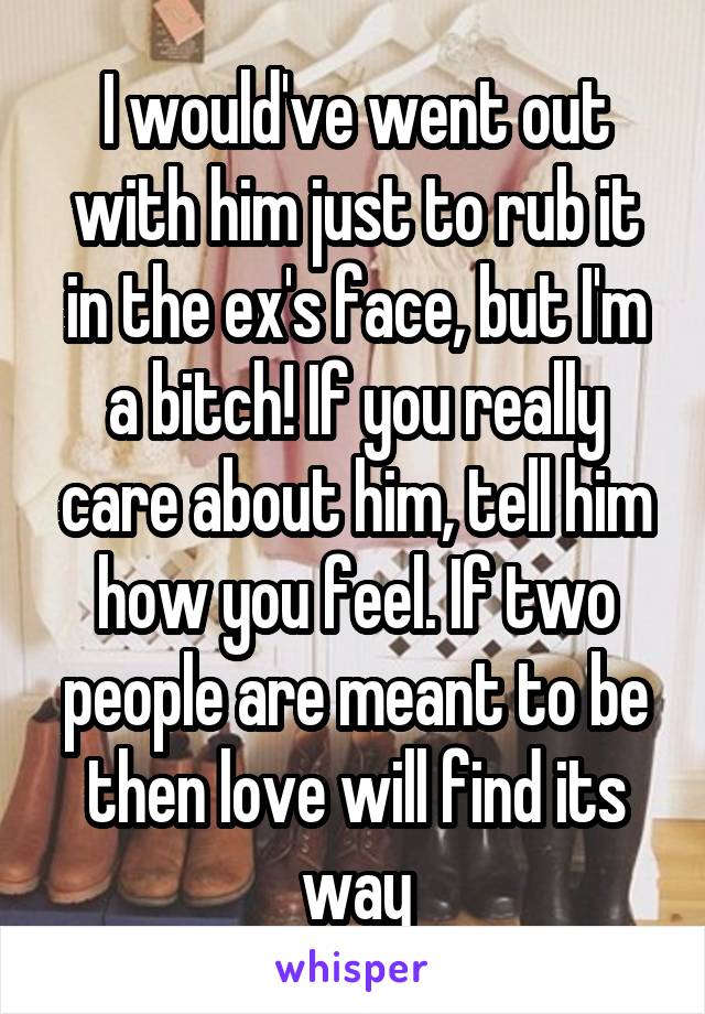 I would've went out with him just to rub it in the ex's face, but I'm a bitch! If you really care about him, tell him how you feel. If two people are meant to be then love will find its way