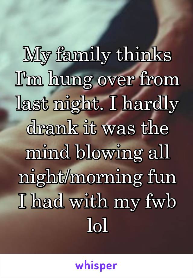 My family thinks I'm hung over from last night. I hardly drank it was the mind blowing all night/morning fun I had with my fwb lol