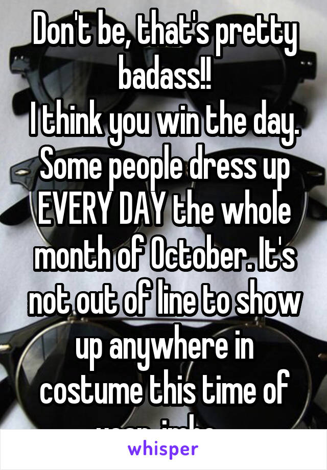 Don't be, that's pretty badass!!
I think you win the day. Some people dress up EVERY DAY the whole month of October. It's not out of line to show up anywhere in costume this time of year, imho.  