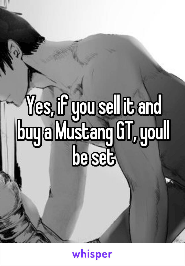 Yes, if you sell it and buy a Mustang GT, youll be set