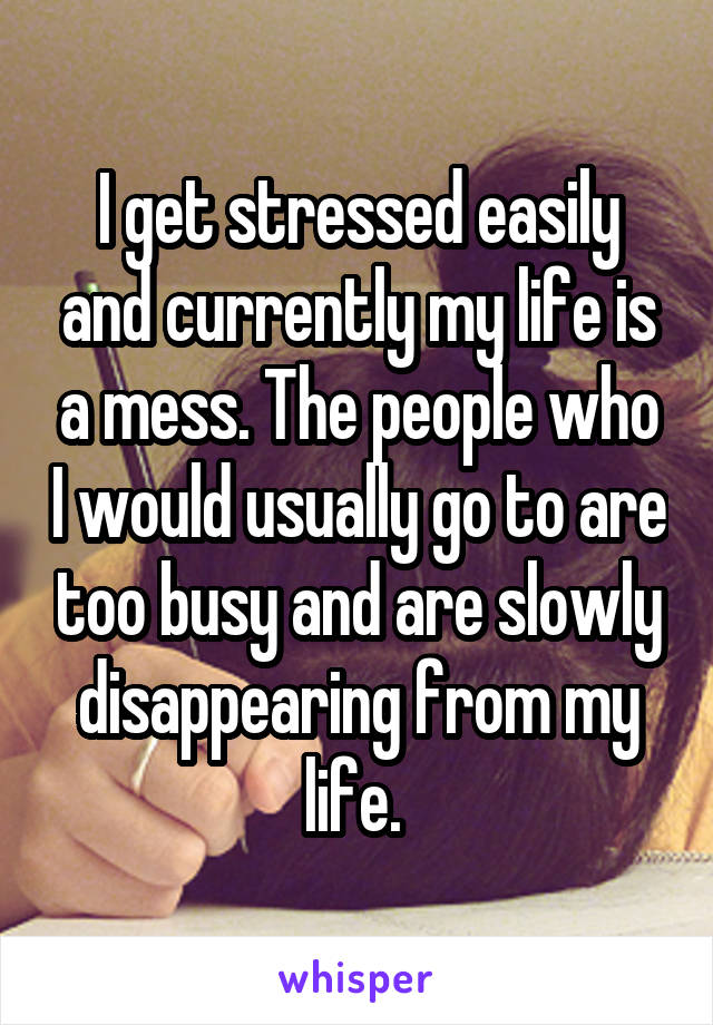 I get stressed easily and currently my life is a mess. The people who I would usually go to are too busy and are slowly disappearing from my life. 