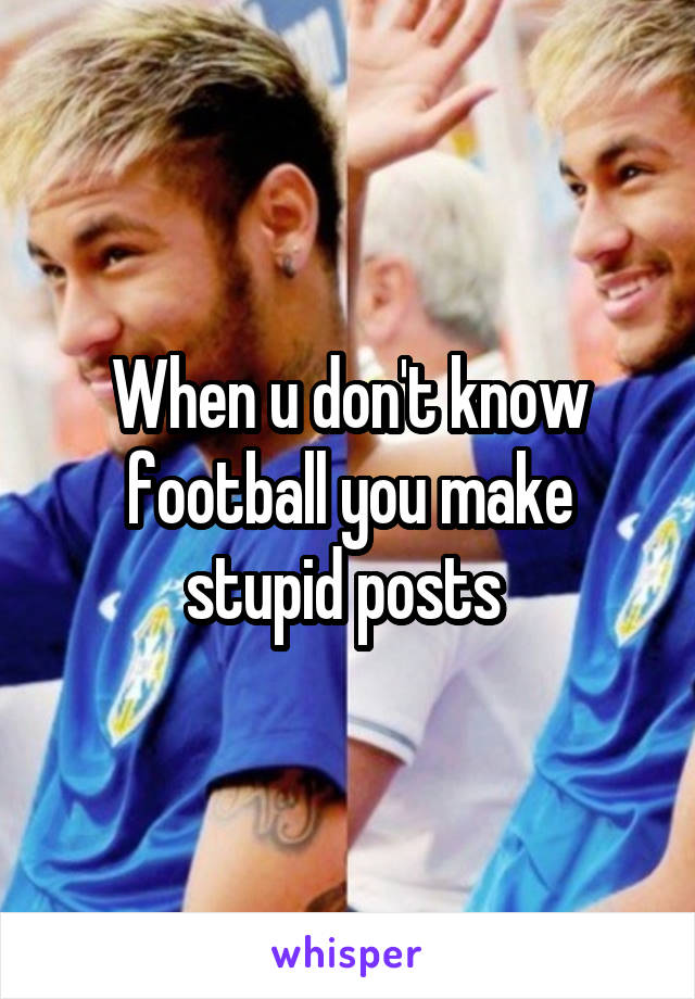 When u don't know football you make stupid posts 