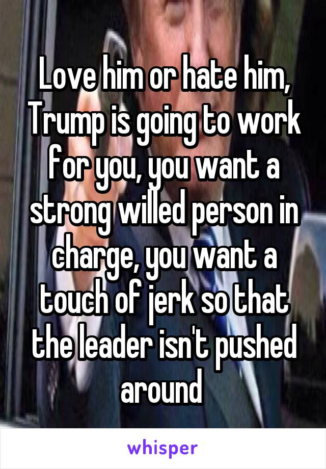 Love him or hate him, Trump is going to work for you, you want a strong willed person in charge, you want a touch of jerk so that the leader isn't pushed around 