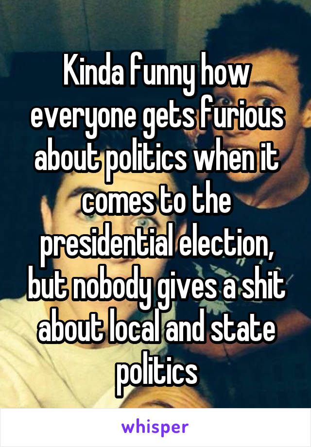 Kinda funny how everyone gets furious about politics when it comes to the presidential election, but nobody gives a shit about local and state politics