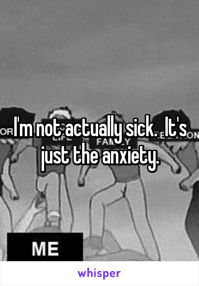 I'm not actually sick.  It's just the anxiety.