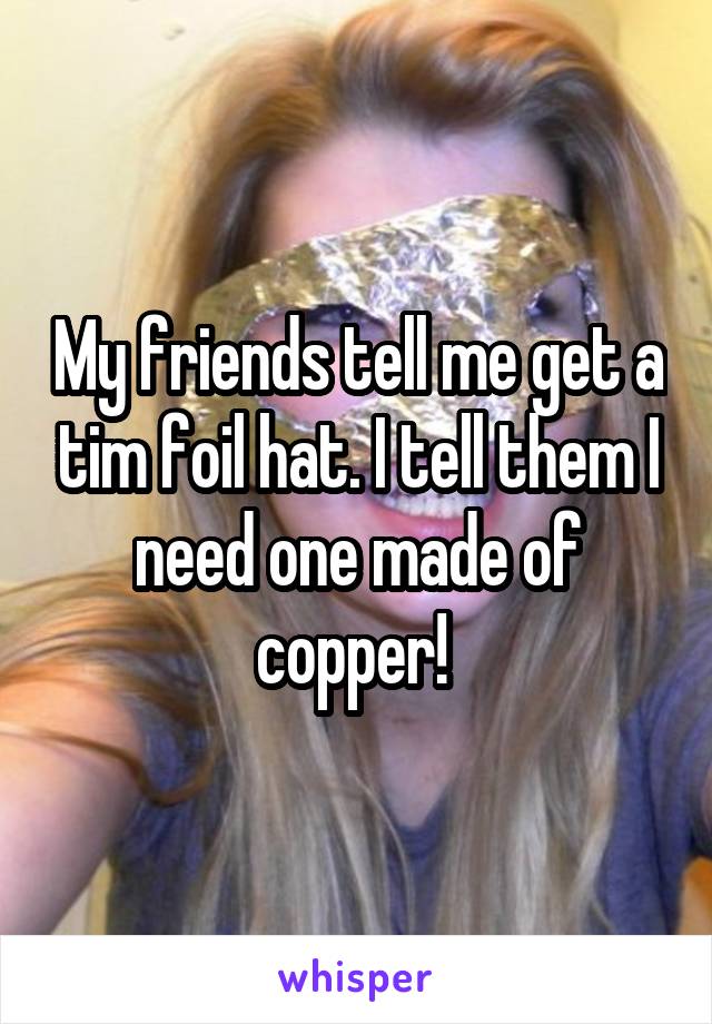 My friends tell me get a tim foil hat. I tell them I need one made of copper! 