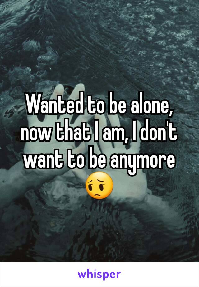 Wanted to be alone, now that I am, I don't want to be anymore ðŸ˜”