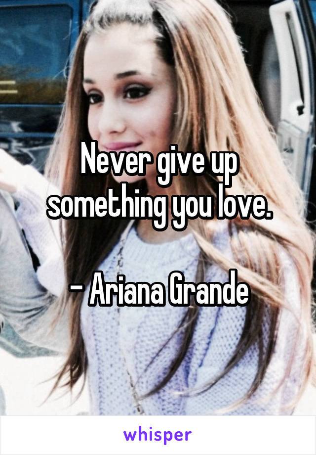 Never give up something you love.

- Ariana Grande