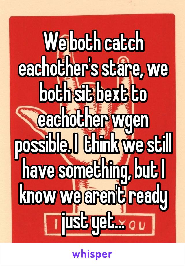 We both catch eachother's stare, we both sit bext to eachother wgen possible. I  think we still have something, but I know we aren't ready just yet...
