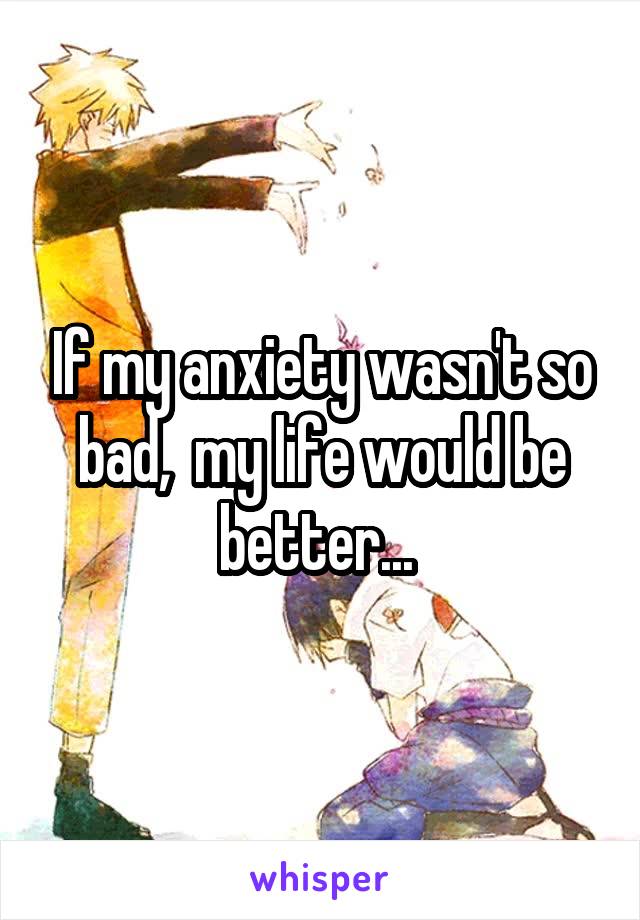 If my anxiety wasn't so bad,  my life would be better... 