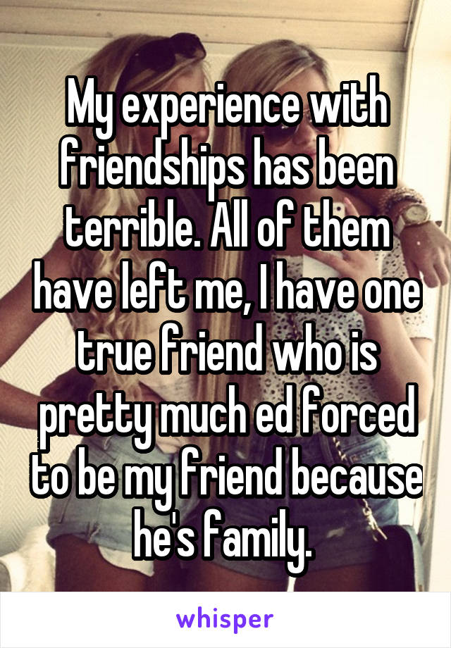 My experience with friendships has been terrible. All of them have left me, I have one true friend who is pretty much ed forced to be my friend because he's family. 