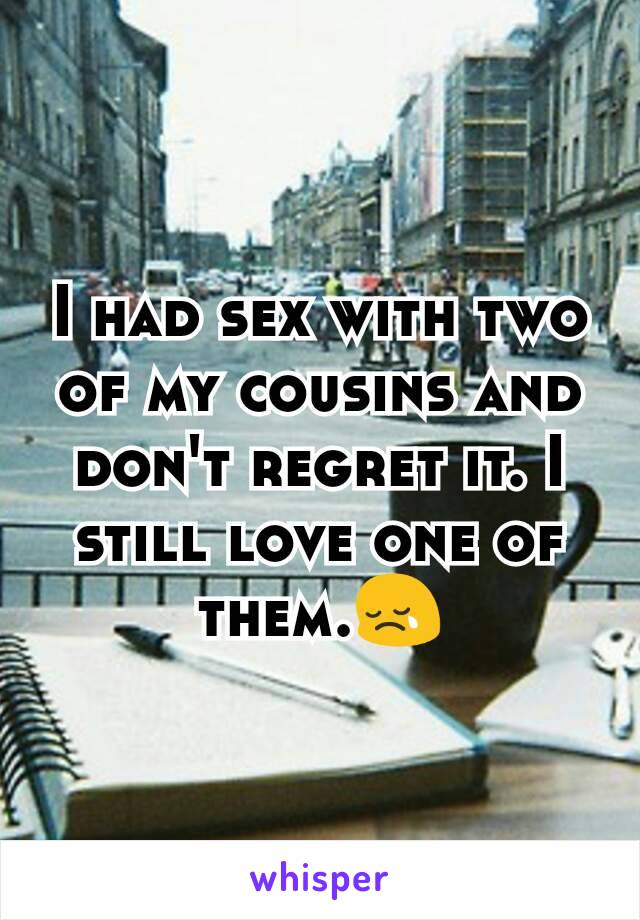 I had sex with two of my cousins and don't regret it. I still love one of them.ðŸ˜¢