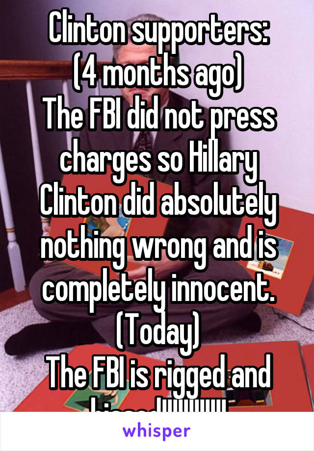 Clinton supporters:
(4 months ago)
The FBI did not press charges so Hillary Clinton did absolutely nothing wrong and is completely innocent.
(Today)
The FBI is rigged and biased!!!!!!!!!!!!