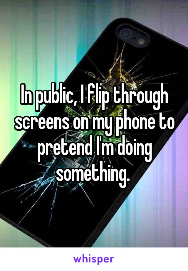 In public, I flip through screens on my phone to pretend I'm doing something. 