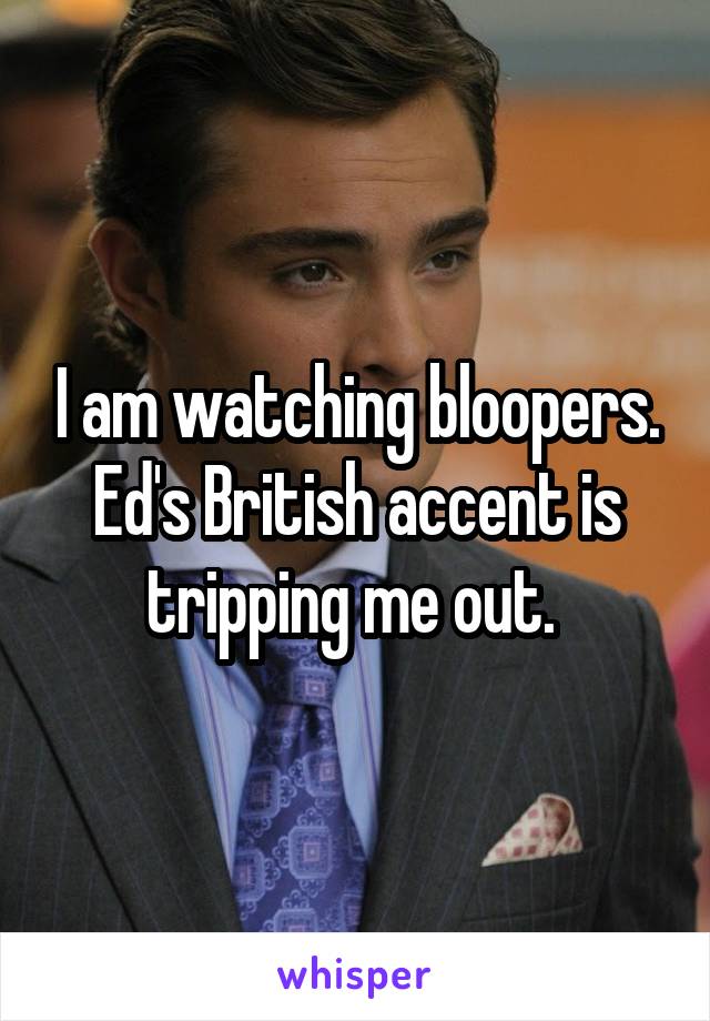 I am watching bloopers. Ed's British accent is tripping me out. 