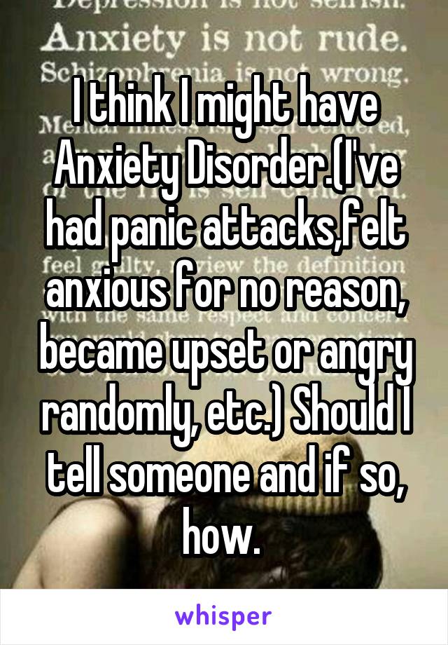 I think I might have Anxiety Disorder.(I've had panic attacks,felt anxious for no reason, became upset or angry randomly, etc.) Should I tell someone and if so, how. 