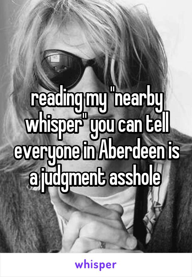 reading my "nearby whisper" you can tell everyone in Aberdeen is a judgment asshole 