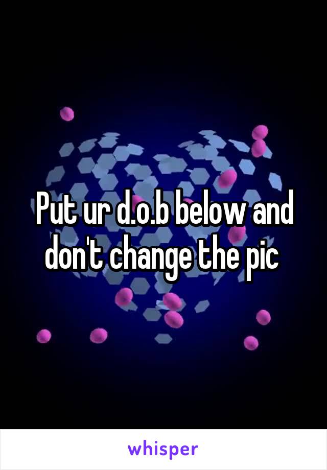 Put ur d.o.b below and don't change the pic 