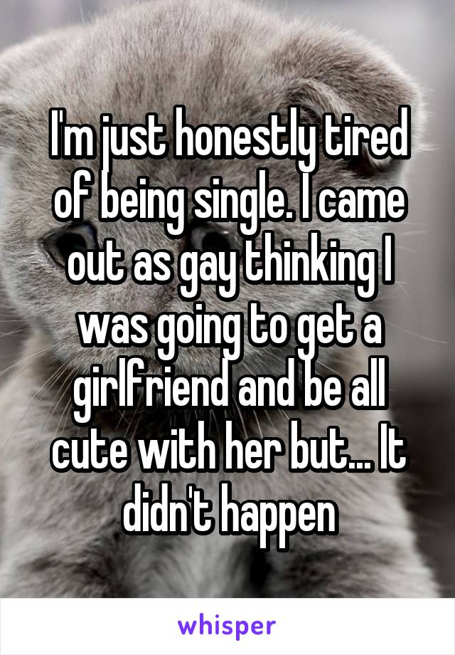 I'm just honestly tired of being single. I came out as gay thinking I was going to get a girlfriend and be all cute with her but... It didn't happen