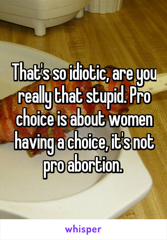 That's so idiotic, are you really that stupid. Pro choice is about women having a choice, it's not pro abortion. 