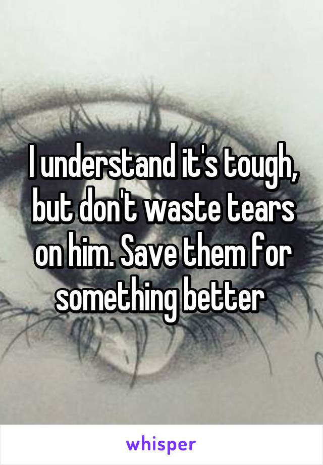 I understand it's tough, but don't waste tears on him. Save them for something better 