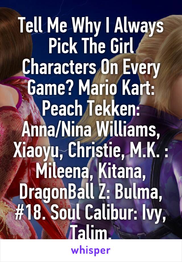 Tell Me Why I Always Pick The Girl Characters On Every Game? Mario Kart: Peach Tekken: Anna/Nina Williams, Xiaoyu, Christie, M.K. : Mileena, Kitana, DragonBall Z: Bulma, #18. Soul Calibur: Ivy, Talim.
