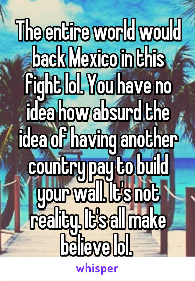 The entire world would back Mexico in this fight lol. You have no idea how absurd the idea of having another country pay to build your wall. It's not reality. It's all make believe lol. 