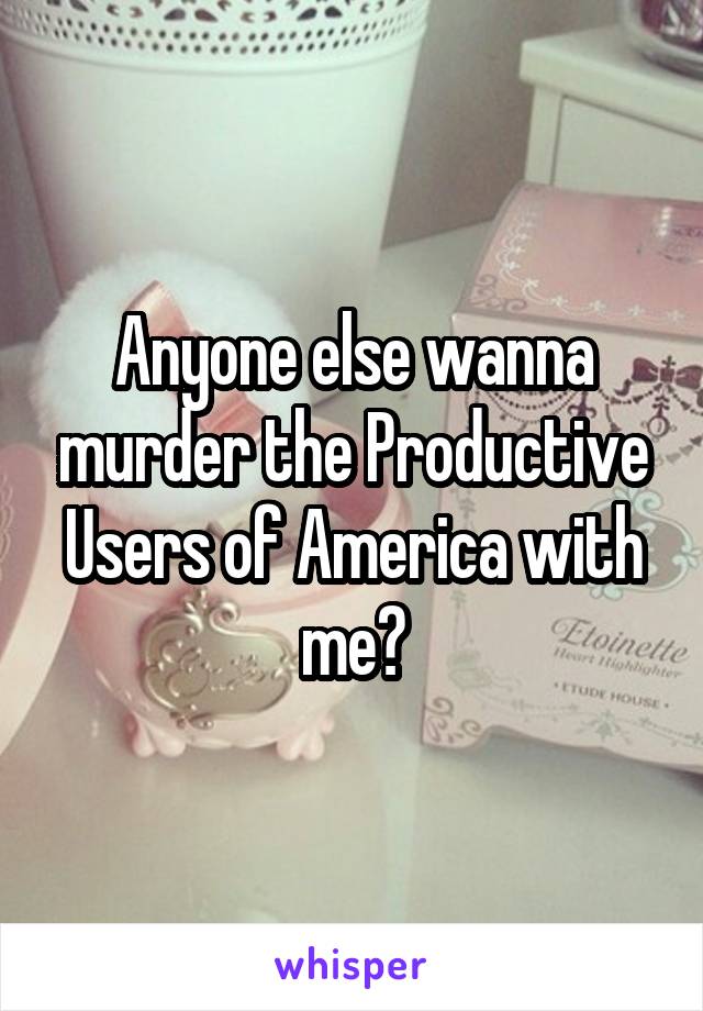 Anyone else wanna murder the Productive Users of America with me?