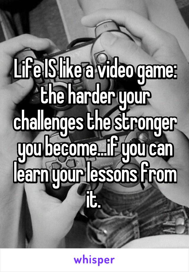 Life IS like a video game: the harder your challenges the stronger you become...if you can learn your lessons from it. 